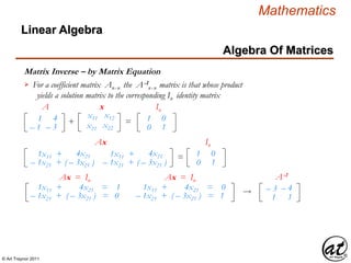 © Art Traynor 2011
Mathematics
Algebra Of Matrices
Linear Algebra
Matrix Inverse – by Matrix Equation
x11 x12
x21 x22
1
– 1
4
– 3
+ =
A x
1
0
0
1
In
For a coefficient matrix Anx n the A-1
nx n matrix is that whose product
yields a solution matrix to the corresponding In identity matrix

1x11 +
– 1x21 +
4x21
( – 3x21 )
=
Ax
1x11 +
– 1x21 +
4x21
( – 3x21 )
1
0
0
1
In
1x11 + 4x21 = 1
– 1x21 + ( – 3x21 ) = 0
1x11 + 4x21 = 0
– 1x21 + ( – 3x21 ) = 1  – 3
1
– 4
1
A-1Ax = In Ax = In
 