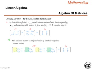 © Art Traynor 2011
Mathematics
Algebra Of Matrices
Linear Algebra
Matrix Inverse – by Gauss-Jordan Elimination
x11 x12
x21 x22
1
– 1
4
– 3
+ =
A x
1
0
0
1
In
An invertible coefficient Anx n matrix can be combined with its corresponding
xnx n unknown/variable matrix to form an Axnx n = In equation matrix

This equation matrix is composed itself of identical coefficient
column vectors

1 x11 +
– 1 x21 +
4 x21
( – 3 x21 )
=
Ax
1 x11 +
– 1 x21 +
4 x21
( – 3 x21 )
1
0
0
1
In
 