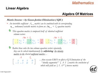 © Art Traynor 2011
Mathematics
Algebra Of Matrices
Linear Algebra
Matrix Inverse – by Gauss-Jordan Elimination ( GJE )
An invertible coefficient Anx n matrix can be combined with its corresponding
xnx n unknown/variable matrix to form an Axnx n = In equation matrix

This equation matrix is composed itself of identical coefficient
column vectors

1 x11 + 4 x21 = 1
– 1 x21 + ( – 3 x21 ) = 0
1 x11 + 4 x21 = 0
– 1 x21 + ( – 3 x21 ) = 1
Ax = In Ax = In
Rather than solve the two column equation vectors separately,
they can be solved simultaneously by adjoining the identity
matrix to the shared coefficient matrix…

1
– 1
4
– 3
A
1
0
0
1
In
…then execute ERO’s to effect a GJ-Elimination of the
“ doubly augmented ” [ A I ] matrix the conclusion of
which will yield an [ I A-1 ] inverse matrix
 