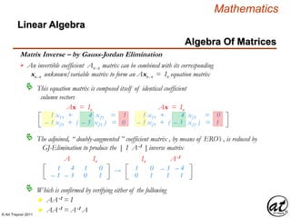 © Art Traynor 2011
Mathematics
Algebra Of Matrices
Linear Algebra
Matrix Inverse – by Gauss-Jordan Elimination
An invertible coefficient Anx n matrix can be combined with its corresponding
xnx n unknown/variable matrix to form an Axnx n = In equation matrix

This equation matrix is composed itself of identical coefficient
column vectors

1 x11 + 4 x21 = 1
– 1 x21 + ( – 3 x21 ) = 0
1 x11 + 4 x21 = 0
– 1 x21 + ( – 3 x21 ) = 1
Ax = In Ax = In
The adjoined, “ doubly-augmented ” coefficient matrix , by means of ERO’s , is reduced by
GJ-Elimination to produce the [ I A-1 ] inverse matrix

1
– 1
4
– 3
A
1
0
0
1
In
 – 3
1
– 4
1
A-1
1
0
0
1
In
Which is confirmed by verifying either of the following
n AA-1 = I
n AA-1 = A-1 A
 