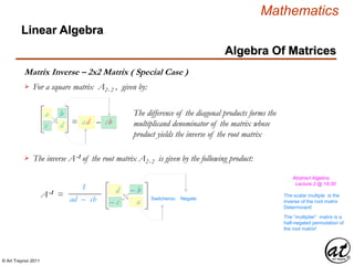 © Art Traynor 2011
Mathematics
Algebra Of Matrices
Linear Algebra
Matrix Inverse – 2x2 Matrix ( Special Case )
For a square matrix A2x 2 , given by:
The inverse A-1 of the root matrix A2x 2 is given by the following product:
a
c
b
d = ad – cb
d
– c
– b
a
The difference of the diagonal products forms the
multiplicand denominator of the matrix whose
product yields the inverse of the root matrix
1
ad – cb
A-1 = NegateSwitcheroo
Abstract Algebra,
Lecture 2 @ 18:30
The scalar multiple is the
inverse of the root matrix
Determinant!
The “multiplier” matrix is a
half-negated permutation of
the root matrix!
 