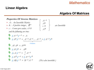 © Art Traynor 2011
Mathematics
Algebra Of Matrices
Linear Algebra
Properties Of Inverse Matrices
A : An Invertible Matrix
k : A positive integer , Z+
c : A non-zero scalar, c ≠ 0
A– 1
Ak
c A
AT
are Invertible
and the following are true:
( A– 1 ) – 1 = A
( Ak ) – 1 = A– 1 A– 1 … A– 1 = ( A– 1 ) k
K factors
( cA ) – 1 = A– 1 1
c
( AT ) – 1 = ( A– 1 ) T
Aj Ak = Aj+k
( Aj ) k = Ajk
( AB ) – 1 = B– 1 A– 1 ( B is also invertible )
 
