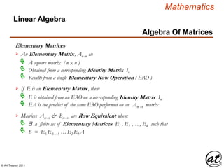 © Art Traynor 2011
Mathematics
Algebra Of Matrices
Linear Algebra
Elementary Matrices
An Elementary Matrix, Anx n is:
A square matrix ( n x n )
Obtained from a corresponding Identity Matrix In

Results from a single Elementary Row Operation ( ERO )
If E is an Elementary Matrix, then:
E is obtained from an ERO on a corresponding Identity Matrix Im

EA is the product of the same ERO performed on an Am x n matrix
Matrices Amx n & Bmx n are Row Equivalent when:
$ a finite set of Elementary Matrices E1 , E2 ,… , Ek such that
B = Ek Ek – 1 … E2 E1 A
 