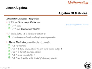 © Art Traynor 2011
Mathematics
Algebra Of Matrices
Linear Algebra
Elementary Matrices - Properties
If E is an Elementary Matrix then:
E– 1 exists
E– 1 is an Elementary Matrix
A square matrix A is invertible if-and-only-if:
A can be expressed as the product of elementary matrices
Every Elementary Matrix has an inverse
Matrix Equivalency conditions, for Anx n matrix:
“ A ” is invertible
Ax = b has a unique solution for every n x 1 column matrix b
Ax = 0 has only the trivial solution
“ A ” is row-equivalent to In

“ A ” can be written as the product of elementary matrices
 