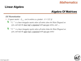 © Art Traynor 2011
Mathematics
Algebra Of Matrices
Linear Algebra
LU Factorization
A square matrix Anx n can be written as a product A = LU if:
“ L ” is a lower triangular matrix where all entries above the Main Diagonal are
zero, and only the lower half is populated with non-zero entries, and …

“ U ” is a lower triangular matrix where all entries below the Main Diagonal are
zero, and only the upper half is populated with non-zero entries

 