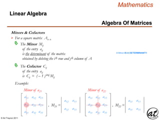 © Art Traynor 2011
Mathematics
Algebra Of Matrices
Linear Algebra
Minors & Cofactors
For a square matrix Anx n

The Minor Mij
of the entry aij
is the determinant of the matrix
obtained by deleting the ith row and jth column of A

The Cofactor Cij
of the entry aij
is Cij = ( – 1 )i+j Mij

Example:
a11 a13
a21 a23
a31 a33
a12
a22
a32
Minor of a21
a11 a13
a21 a23
a31 a33
a12
a22
a32
Minor of a22
a12
a32
a13
a33
, M21 =
a11
a31
a13
a33
, M22 =
A Minor IS A DETERMINANT!!
 