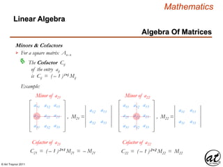 © Art Traynor 2011
Mathematics
Algebra Of Matrices
Linear Algebra
Minors & Cofactors
For a square matrix Anx n

The Cofactor Cij
of the entry aij
is Cij = ( – 1 )i+j Mij

Example:
a11 a13
a21 a23
a31 a33
a12
a22
a32
Minor of a21
a11 a13
a21 a23
a31 a33
a12
a22
a32
Minor of a22
a12
a32
a13
a33
, M21 =
a11
a31
a13
a33
, M22 =
Cofactor of a21 Cofactor of a22
C21 = ( – 1 )2+1 M21 = – M21 C22 = ( – 1 )2+2 M22 = M22
 
