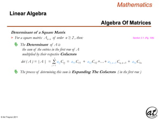 © Art Traynor 2011
Mathematics
Algebra Of Matrices
Linear Algebra
Determinant of a Square Matrix
For a square matrix Anx n of order n ≥ 2 , then:
The Determinant of A is
the sum of the entries in the first row of A
multiplied by their respective Cofactors

det ( A ) = |A | = a1j C1j = a11 C11 + a12 C12 +…+ a1, n –1 Cn, n –1 + a1n C1nΣj = 1
n
The process of determining this sum is Expanding The Cofactors ( in the first row )
Section 3.1, (Pg. 106)
 