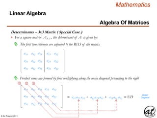 © Art Traynor 2011
Mathematics
Algebra Of Matrices
Linear Algebra
Determinants – 3x3 Matrix ( Special Case )
For a square matrix A3x 3 , the determinant of A is given by:
The first two columns are adjoined to the RHS of the matrix
a11 a13
a21 a23
a31 a33
a12
a22
a32
a11
a21
a31
a12
a22
a32
Product sums are formed by first multiplying along the main diagonal proceeding to the right
a11 a13
a21 a23
a31 a33
a12
a22
a32
a11
a21
a31
a12
a22
a32
➀ ➁ ➂
= a11a22 a33 + a12a23 a31 + a13a21 a32 = UD
Upper
Diagonal
 
