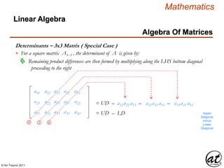 © Art Traynor 2011
Mathematics
Algebra Of Matrices
Linear Algebra
Determinants – 3x3 Matrix ( Special Case )
For a square matrix A3x 3 , the determinant of A is given by:
Remaining product differences are then formed by multiplying along the LHS bottom diagonal
proceeding to the right

a11 a13
a21 a23
a31 a33
a12
a22
a32
a11
a21
a31
a12
a22
a32
➃ ➄ ➅
= UD – a31a22 a13 – a32a23 a11 – a33a21 a12
= UD – LD Upper
Diagonal
minus
Lower
Diagonal
 