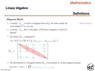 © Art Traynor 2011
Mathematics
Linear Algebra
Definitions
Diagonal Matrix
A matrix Anx n is said to be diagonal when all of the entries outside the
main diagonal ( ↘ ) are zero
Section 2.1, (Pg. 50)
The matrix Dnx n is diagonal if :
dij = 0 if i ≠ j "ij  { dii , di+1,i+1 ,…, dn–1,n–1 , dnn }


d11
d21
d31
dm1
.
.
.
d12
d22
d32
dm2
.
.
.
d13
d23
d33
dm3
.
.
.
. . .
. . .
. . .
. . .
.
.
.
d1n
d2n
d3n
dmn
.
.
.
Dnx n =
A matrix Anx n that is both upper AND lower triangular is said to be
diagonal

The determinant of a triangular matrix Dnx n is the product of its main diagonal elements
det ( D ) = |D | = aii = a11 a22 … a n –1, n –1 ain

Πi = 1
n
 