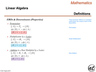 © Art Traynor 2011
Mathematics
Linear Algebra
Definitions
EROs & Determinants (Properties)
Permutation:
[ A ]  Pij  [ B ]
det ( B ) = – det ( A )
|B | = – | A |

Multiplication by a Scalar:
[ A ]  cRi  [ B ]
det ( B ) = c det ( A )
|B | = c | A |

Addition to a Row Multiplied by a Scalar:
[ A ]  Ri + cRj  [ B ]
det ( B ) = det ( A )
|B | = | A |

There are three “effects” to a resultant
matrix which are unique to each of the
three EROs
Permutation
Scalar Multiplication
Row Addition
 