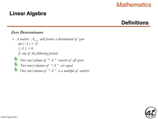 © Art Traynor 2011
Mathematics
Linear Algebra
Definitions
Zero Determinants
A matrix Anx n will feature a determinant of zero
det ( A ) = 0
|A | = 0
if any of the following pertain

One row/column of “ A ” consists of all zeros
Two rows/columns of “ A ” are equal
One row/column of “ A ” is a multiple of another
 