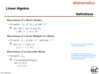 © Art Traynor 2011
Mathematics
Linear Algebra
Definitions
Determinant of a Matrix Product
For matrices Anx n & Bnx n , of order “ n ”
det ( AB ) = det ( A ) det ( B )
|AB | = | A | | B |

Determinant of a Scalar Multiple of a Matrix
For matrix Anx n of order “ n ” , and Scalar “ c ”
det ( cA ) = cn det ( A )
|A | = cn | A |

Determinant of an Invertible Matrix
For matrix Anx n
A is invertible if-and-only-if
det ( A ) ≠ 0
|A | ≠ 0

Factors are not row-column specific
(for whatever reason??)
An invertible matrix must have a non-
zero determinant, elsewise one would be
dividing by zero to obtain the inverse of
the matrix (undefined)
 