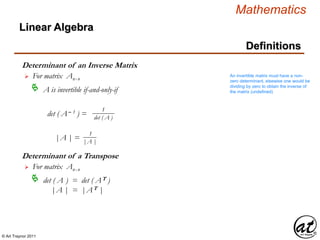 © Art Traynor 2011
Mathematics
Linear Algebra
Definitions
Determinant of an Inverse Matrix
For matrix Anx n
A is invertible if-and-only-if
det ( A– 1 ) =
|A | =

1
det ( A )
1
|A |
Determinant of a Transpose
For matrix Anx n
det ( A ) = det ( AT )
|A | = |AT |

An invertible matrix must have a non-
zero determinant, elsewise one would be
dividing by zero to obtain the inverse of
the matrix (undefined)
 