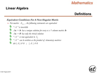 © Art Traynor 2011
Mathematics
Linear Algebra
Definitions
Equivalent Conditions For A Non-Singular Matrix
For matrix Anx n , the following statements are equivalent
“ A ” is invertible
Ax = b has a unique solution for every n x 1 column matrix b
Ax = 0 has only the trivial solution
“ A ” is row-equivalent to In

“ A ” can be written as the product of elementary matrices
det ( A ) ≠ 0 ; |A | ≠ 0
 