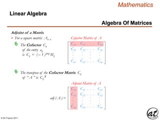 © Art Traynor 2011
Mathematics
Algebra Of Matrices
Linear Algebra
Adjoint of a Matrix
For a square matrix Anx n

The Cofactor Cij
of the entry aij
is Cij = ( – 1 )i+j Mij
 C11
C21
Cn1
.
.
.
C12
C22
Cn2
.
.
.
. . .
. . .
. . .
.
.
.
C1n
C2n
Cnn
.
.
.
Cofactor Matrix of A
C11
C12
C1n
.
.
.
C21
C22
C2n
.
.
.
. . .
. . .
. . .
.
.
.
Cn1
Cn2
Cnn
.
.
.
adj ( A ) =
Adjoint Matrix of A
The transpose of the Cofactor Matrix Cij
of “ A ” is Cij
T

 
