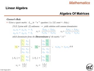 © Art Traynor 2011
Mathematics
Algebra Of Matrices
Linear Algebra
Cramer’s Rule
Given a square matrix Anx n in “ n ” equations ( i.e. LE count = Airty )
a11 x1 + a12 x2 = b1
a21 x1 + a22 x2 = b2
2-LE System with (2) unknowns  yields solutions with common denominators
b1 a22 – b2 a12
a11 a22 – a21 a12
x1 =
b2 a11 – b1 a21
a11 a22 – a21 a12
x2 =
which denominator forms the Determinant of the matrix “ A ”
b1
b2
a12
a22
x1 =
a11
a21
a12
a22
a11
a21
b1
b2
, x2 =
a11
a21
a12
a22
, a11 a22 – a21 a12 ≠ 0
|A1 | =
b1
b2
a12
a22
|A2 | =
a11
a21
b1
b2
|A1 |
|A |
x1 =
|A2 |
|A |
x2 =
 