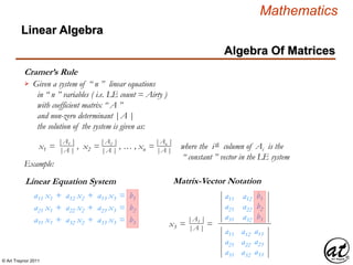 © Art Traynor 2011
Mathematics
Algebra Of Matrices
Linear Algebra
Cramer’s Rule
Given a system of “ n ” linear equations
in “ n ” variables ( i.e. LE count = Airty )
with coefficient matrix “ A ”
and non-zero determinant |A |
the solution of the system is given as:

|A1 |
|A |
x1 = , x2 = , … , xn = where the ith column of Ai is the
“ constant ” vector in the LE system
|A2 |
|A |
|An |
|A |
Linear Equation System
a11 x1 + a12 x2 + a13 x3 = b1
a21 x1 + a22 x2 + a23 x3 = b2
a31 x1 + a32 x2 + a33 x3 = b3
Matrix-Vector Notation
Example:
a11 b1
a21 b2
a31 b3
a12
a22
a32
a11 a13
a21 a23
a31 a33
a12
a22
a32
|A3 |
|A |
x3 = =
 