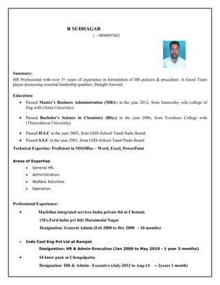 R SUDHAGAR
 - 9894997681
Summary:
HR Professional with over 5+ years of experience in formulation of HR policies & procedure. A Good Team
player possessing essential leadership qualities; Straight forward.
Education:
• Passed Master’s Business Administration (MBA) in the year 2012, from Sarawathy velu college of
Eng with (Anna University).
.
• Passed Bachelor’s Science in Chemistry (BSc,) in the year 2006, from Voorhees College with
(Thiruvalluvar University).
• Passed H.S.C in the year 2003, from GHS-School Tamil Nadu Board.
• Passed S.S.C in the year 2001, from GHS-School Tamil Nadu Board.
Technical Expertise: Proficient in MSOffice – Word, Excel, PowerPoint
Areas of Expertise
• General HR.
• Administration.
• Welfare Activities.
• Operation.
Professional Experience:
• Maclellan integrated services India private ltd at Chennai.
(M/s.Ford india pvt ltd) Maraimalai Nagar
Designation: General Admin (Feb 2008 to Dec 2008 - 10 months)
• Indo Cool Eng Pvt Ltd at Ranipet
Designation: HR & Admin-Executive (Jan 2009 to May 2010 - 1 year 3 months)
• SI-Inter pack at Chengalpattu
Designation: HR & Admin– Executive (July-2012 to Aug-14 -- 2years 1 month)
 