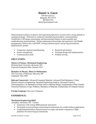 Resume for Daniel A. Guest Page 1 of 3
Daniel A. Guest
104 Harvester Ln.
Belgrade, MT 59714
406.880.2769
daniel7guest@gmail.com
Demonstrated excellence in physics and engineering laboratory research with a strong aptitude in
mechanical design. Proficient in composite manufacturing procedures, instrumentation,
SolidWorks CAD design, prototyping, and demonstrated mastery in part assembly and
troubleshooting instrumentation. Strong mathematical knowledge and experience with Matlab
programming, Solid works, LabVIEW, writing technical reports, and giving presentations.
Qualifications include:
 Composites engineer/manufacturing
 Project management
 Communication skills
 Research and analysis
 Prototype design and implementation
 Problem solving
EDUCATION:
Masters of Science, Mechanical Engineering
Montana State University, Bozeman, MT
Expected Graduation Date: Summer 2013
Bachelors in Physics, Minor in Mathematics
The University of Montana, Missoula, MT
Graduated: May 2005
Relevant Coursework: Advanced Composite Materials, Advanced Fluid Mechanics I, Finite
Element Analysis in Engineering, Advanced Engineering Analysis, Advanced Ceramics,
Thermodynamics I, II, Mechanics of Fluids, Intro to Machine Design, Fundamentals of Heat Transfer,
Numerical Solutions to Engr. Problems, Mechanics of Materials, Fundamentals of Computer Science
Foreign Language: One year of Japanese
EXPERIENCE:
Mechanical Engineering R&D
Anasphere, Bozeman, MT - Current
 Experience with writing SBIR proposals and reports
 Developed several prototype meteorological instruments for weather balloon applications
 Conducted performance characterization on single and double wing passive flight
platforms for meteorological instruments
 