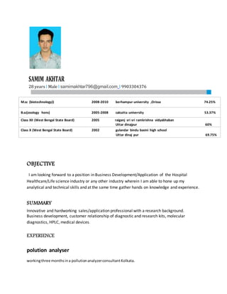SAMIM AKHTAR
28 years l Male l samimakhtar796@gmail.com l 9903304376
OBJECTIVE
I am looking forward to a position in Business Development/Application of the Hospital
Healthcare/Life science industry or any other industry wherein I am able to hone up my
analytical and technical skills and at the same time gather hands on knowledge and experience.
SUMMARY
Innovative and hardworking sales/application professional with a research background.
Business development, customer relationship of diagnostic and research kits, molecular
diagnostics, HPLC, medical devices.
EXPERIENCE
polution analyser
workingthree monthsina pollutionanalyzerconsultantKolkata.
M.sc (biotechnology)) 2008-2010 berhampur university ,Orissa 74.25%
B.sc(zoology hons) 2005-2008 calcutta university 53.37%
Class XII (West Bengal State Board) 2005 raiganj sri sri ramkrishna vidyabhaban
Uttar dinajpur 60%
Class X (West Bengal State Board) 2002 gulandar bindu basini high school
Uttar dinaj pur 69.75%
 