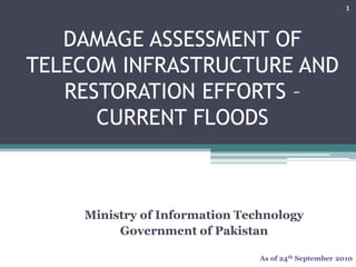 Ministry of Information Technology
Government of Pakistan
DAMAGE ASSESSMENT OF
TELECOM INFRASTRUCTURE AND
RESTORATION EFFORTS –
CURRENT FLOODS
As of 24th September 2010
1
 