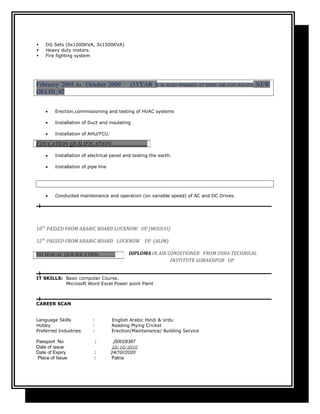  DG Sets (6x1000KVA, 3x1500KVA)
 Heavy duty motors.
 Fire fighting system
February 2005 to October 2009 (5YEAR )I M ALSO WORKED AT DEEP AIR CON SAVITA NEW
DELHI_92
• Erection,commissioning and testing of HVAC systems
• Installation of Duct and insulating
• Installation of AHU/FCU.
• Installation of electrical panel and testing the earth.
• Installation of pipe line
• Conducted maintenance and operation (on variable speed) of AC and DC Drives.
10Th
PASSED FROM ARABIC BOARD LUCKNOW UP (MOULVI)
12Th
PASSED FROM ARABIC BOARD LUCKNOW UP (ALIM)
DIPLOMA IN AIR CONDITIONER FROM USHA TECHNICAL
INSTITUTE GORAKHPUR UP
IT SKILLS: Basic computer Course.
Microsoft Word Excel Power point Paint
CAREER SCAN
Language Skills : English Arabic Hindi & Urdu
Hobby : Reading Plying Cricket
Preferred Industries : Erection/Maintenance/ Building Service
Passport No : j50028387
Date of issue 25/10/2010
Date of Expiry : 24/10//2020
Place of Issue : Patna
EDUCATION QUILIFICATION…………………
TECHNICAL QUILIFICATION………..
 