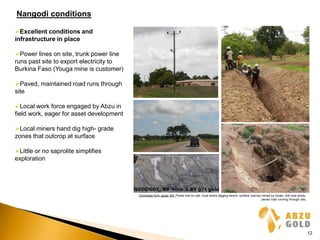 Nangodi conditions
Excellent conditions and
infrastructure in place
Power lines on site, trunk power line
runs past site to export electricity to
Burkina Faso (Youga mine is customer)
Paved, maintained road runs through
site
Local work force engaged by Abzu in
field work, eager for asset development
Local miners hand dig high- grade
zones that outcrop at surface
Little or no saprolite simplifies
exploration
Clockwise from upper left: Power line on site, local works digging trench, surface outcrop mined by locals, drill core photo,
paved road running through site,
12
 