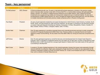 Team - key personnel
Name Position Background
Tim McCutcheon CEO, Director A finance professional with over 16 years in international business experience, primarily in the precious metals
sector in Eurasia. Most recently he was CEO of Ovoca Gold PLC, a London-listed company with gold exploration
assets in Russia. Tim worked in multiple financial institutions such as Bear Stearns, Aton Capital and Pioneer
Investments as an award-winning metals and mining sector analyst and as an investment banker. He also was a
founder/partner of DBM Capital Partners Ltd, which managed the largest Russia-based gold fund, and was advisor
to multiple international and domestic precious metals companies active in Russia’s mining sector.
Paul Klipfel President 33 years of gold exploration leadership and project development in North America, South America, Australia, South
Pacific, Africa, and Asia working for major and junior explorers. He has been a contributor to the discovery process
on several major gold deposits including Las Cristinas, Venezuela (>12 Moz); Musselwhite, Ontario, Canada (>5
Moz); Esaase, Ghana (>5 Moz); Livengood, Alaska, USA (>10 Moz).
Gordon Neal Chairman Over 25 years experience in providing corporate finance and corporate governance services to public companies.
Currently VP Corporate Development at MAG Silver Corp. Previous advisor on corporate finance and investor
relations to West Timmins Mining. He has raised more than $400 million for mining and resources companies since
2004.
Jeff Pontius Director Over 30 years geological experience, he led the discovery and development team for Cripple Creek Deposit in
Colorado, which is operated by AngloGold Ashanti and now totals over 20 Moz gold. Founder of International Tower
Hill Mines which in 2007 discovered the Livengood gold deposit in Alaska which now totals nearly 20 Moz gold and
is proceeding to development
Mark Cruise Director In excess of 18 years of global experience in the mineral exploration industry from grass-roots exploration through
resource definition to production. Eight years employed by Anglo American PLC where he was responsible for the
company's exploration portfolio in Europe and North America. Dr. Cruise is the President and CEO of Trevali Mining
Corp. and is a director of Dorato Resources Ltd.
18
 