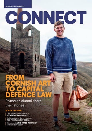 frOM
COrNIsh arT
TO CapITaL
dEfENCE LaW
Plymouth alumni share
their stories
aLsO IN ThIs IssuE
The Brain Tumour Research
CENTRE OF EXCELLENCE
Research in UNCHARTED TERRITORY
in the Indian Ocean
Volunteering in Sierra Leone in
THE FIGHT AGAINST EBOLA
SPRING 2015 l IssuE 11SPRING 2015 l IssuE 11
CoverPhoto©AlexWalker
 