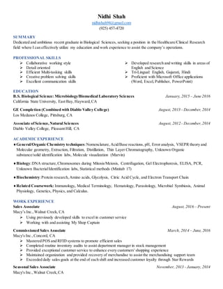 Nidhi Shah
nidhishah94@gmail.com
(925) 457-4720
SUMMARY
Dedicated and ambitious recent graduate in Biological Sciences, seeking a position in the Healthcare/Clinical Research
field where I can effectively utilize my education and work experience to assist the company’s operations.
PROFESSIONAL SKILLS
 Collaborative working style
 Detail oriented
 Efficient Multi-tasking skills
 Creative problem solving skills
 Excellent communication skills
 Developed research and writing skills in areas of
English and Science
 Tri-Lingual: English, Gujarati, Hindi
 Proficient with Microsoft Office applications
(Word, Excel, Publisher, PowerPoint)
EDUCATION
B.S. Biological Science: Microbiology/Biomedical Laboratory Sciences January, 2015 – June 2016
California State University, East Bay, Hayward,CA
GE Completion (Combined with Diablo Valley College) August, 2013 - December, 2014
Los Medanos College, Pittsburg, CA
Associate ofScience,Natural Sciences August, 2012 - December,2014
Diablo Valley College, Pleasant Hill, CA
ACADEMIC EXPERIENCE
General/Organic Chemistry techniques:Nomenclature, Acid/Base reactions, pH, Error analysis, VSEPR theory and
Molecular geometry, Extraction, Filtration, Distillation, Thin Layer Chromatography, Unknown Organic
substance/solid identification labs, Molecule visualization (Marvin)
Biology:DNA structure,Chromosomes during Mitosis/Meiosis, Centrifugation, Gel Electrophoresis, ELISA, PCR,
Unknown BacterialIdentification labs, Statistical methods (Minitab 17)
Biochemistry:Protein research,Amino acids, Glycolysis, Citric Acid Cycle, and Electron Transport Chain
Related Coursework: Immunology, Medical Terminology, Hematology, Parasitology, Microbial Symbiosis, Animal
Physiology, Genetics, Physics, and Calculus.
WORK EXPERIENCE
Sales Associate August, 2016 – Present
Macy’s Inc.,Walnut Creek, CA
 Using previously developed skills to excel in customer service
 Working with and assisting My Shop Captain
Commissioned Sales Associate March, 2014 – June, 2016
Macy's Inc.,Concord, CA
 Mastered POS and RFID systems to promote efficient sales
 Completed routine inventory audits to assist department manager in stock management
 Provided exceptional customer service to enhance every customers' shopping experience
 Maintained organization and provided recovery of merchandise to assist the merchandising support team
 Exceeded daily sales goals at the end of each shift and increased customer loyalty through Star Rewards
Seasonal Sales Associate November, 2013 - January, 2014
Macy's Inc.,Walnut Creek,CA
 