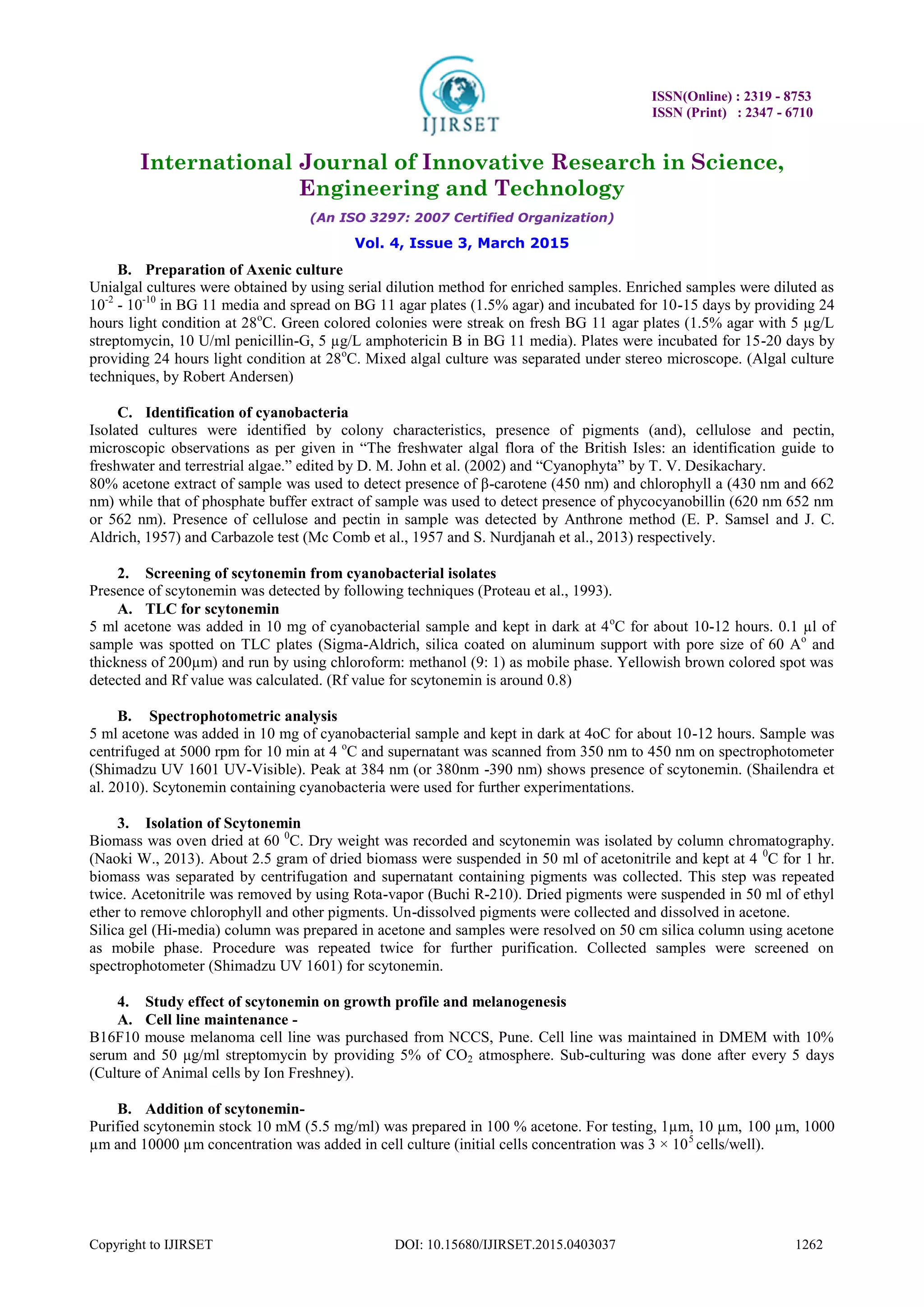 ISSN(Online) : 2319 - 8753
ISSN (Print) : 2347 - 6710
International Journal of Innovative Research in Science,
Engineering and Technology
(An ISO 3297: 2007 Certified Organization)
Vol. 4, Issue 3, March 2015
Copyright to IJIRSET DOI: 10.15680/IJIRSET.2015.0403037 1262
B. Preparation of Axenic culture
Unialgal cultures were obtained by using serial dilution method for enriched samples. Enriched samples were diluted as
10-2
- 10-10
in BG 11 media and spread on BG 11 agar plates (1.5% agar) and incubated for 10-15 days by providing 24
hours light condition at 28o
C. Green colored colonies were streak on fresh BG 11 agar plates (1.5% agar with 5 µg/L
streptomycin, 10 U/ml penicillin-G, 5 µg/L amphotericin B in BG 11 media). Plates were incubated for 15-20 days by
providing 24 hours light condition at 28o
C. Mixed algal culture was separated under stereo microscope. (Algal culture
techniques, by Robert Andersen)
C. Identification of cyanobacteria
Isolated cultures were identified by colony characteristics, presence of pigments (and), cellulose and pectin,
microscopic observations as per given in “The freshwater algal flora of the British Isles: an identification guide to
freshwater and terrestrial algae.” edited by D. M. John et al. (2002) and “Cyanophyta” by T. V. Desikachary.
80% acetone extract of sample was used to detect presence of β-carotene (450 nm) and chlorophyll a (430 nm and 662
nm) while that of phosphate buffer extract of sample was used to detect presence of phycocyanobillin (620 nm 652 nm
or 562 nm). Presence of cellulose and pectin in sample was detected by Anthrone method (E. P. Samsel and J. C.
Aldrich, 1957) and Carbazole test (Mc Comb et al., 1957 and S. Nurdjanah et al., 2013) respectively.
2. Screening of scytonemin from cyanobacterial isolates
Presence of scytonemin was detected by following techniques (Proteau et al., 1993).
A. TLC for scytonemin
5 ml acetone was added in 10 mg of cyanobacterial sample and kept in dark at 4o
C for about 10-12 hours. 0.1 µl of
sample was spotted on TLC plates (Sigma-Aldrich, silica coated on aluminum support with pore size of 60 Ao
and
thickness of 200µm) and run by using chloroform: methanol (9: 1) as mobile phase. Yellowish brown colored spot was
detected and Rf value was calculated. (Rf value for scytonemin is around 0.8)
B. Spectrophotometric analysis
5 ml acetone was added in 10 mg of cyanobacterial sample and kept in dark at 4oC for about 10-12 hours. Sample was
centrifuged at 5000 rpm for 10 min at 4 o
C and supernatant was scanned from 350 nm to 450 nm on spectrophotometer
(Shimadzu UV 1601 UV-Visible). Peak at 384 nm (or 380nm -390 nm) shows presence of scytonemin. (Shailendra et
al. 2010). Scytonemin containing cyanobacteria were used for further experimentations.
3. Isolation of Scytonemin
Biomass was oven dried at 60 0
C. Dry weight was recorded and scytonemin was isolated by column chromatography.
(Naoki W., 2013). About 2.5 gram of dried biomass were suspended in 50 ml of acetonitrile and kept at 4 0
C for 1 hr.
biomass was separated by centrifugation and supernatant containing pigments was collected. This step was repeated
twice. Acetonitrile was removed by using Rota-vapor (Buchi R-210). Dried pigments were suspended in 50 ml of ethyl
ether to remove chlorophyll and other pigments. Un-dissolved pigments were collected and dissolved in acetone.
Silica gel (Hi-media) column was prepared in acetone and samples were resolved on 50 cm silica column using acetone
as mobile phase. Procedure was repeated twice for further purification. Collected samples were screened on
spectrophotometer (Shimadzu UV 1601) for scytonemin.
4. Study effect of scytonemin on growth profile and melanogenesis
A. Cell line maintenance -
B16F10 mouse melanoma cell line was purchased from NCCS, Pune. Cell line was maintained in DMEM with 10%
serum and 50 μg/ml streptomycin by providing 5% of CO2 atmosphere. Sub-culturing was done after every 5 days
(Culture of Animal cells by Ion Freshney).
B. Addition of scytonemin-
Purified scytonemin stock 10 mM (5.5 mg/ml) was prepared in 100 % acetone. For testing, 1µm, 10 µm, 100 µm, 1000
µm and 10000 µm concentration was added in cell culture (initial cells concentration was 3 × 105
cells/well).
 