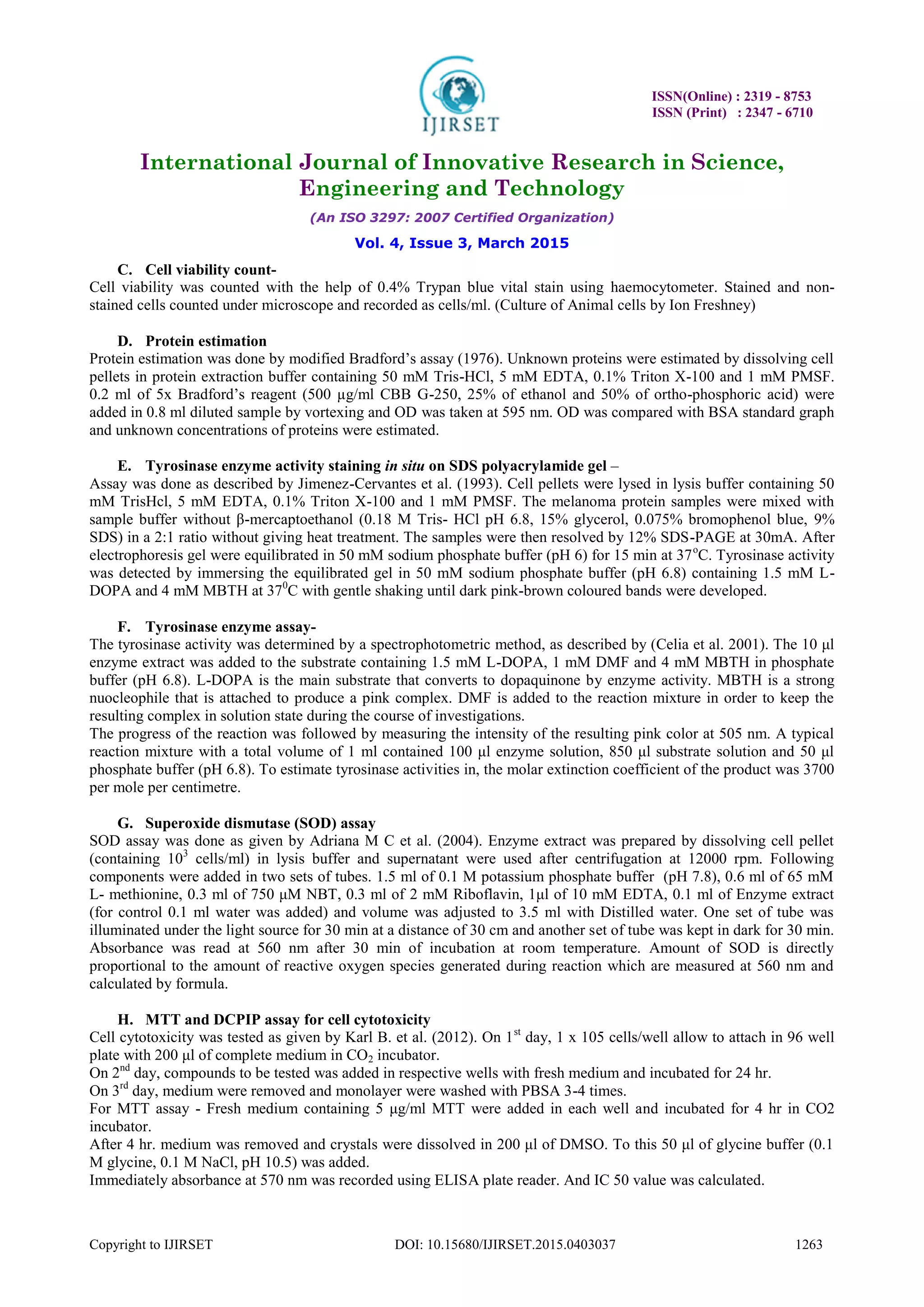 ISSN(Online) : 2319 - 8753
ISSN (Print) : 2347 - 6710
International Journal of Innovative Research in Science,
Engineering and Technology
(An ISO 3297: 2007 Certified Organization)
Vol. 4, Issue 3, March 2015
Copyright to IJIRSET DOI: 10.15680/IJIRSET.2015.0403037 1263
C. Cell viability count-
Cell viability was counted with the help of 0.4% Trypan blue vital stain using haemocytometer. Stained and non-
stained cells counted under microscope and recorded as cells/ml. (Culture of Animal cells by Ion Freshney)
D. Protein estimation
Protein estimation was done by modified Bradford‟s assay (1976). Unknown proteins were estimated by dissolving cell
pellets in protein extraction buffer containing 50 mM Tris-HCl, 5 mM EDTA, 0.1% Triton X-100 and 1 mM PMSF.
0.2 ml of 5x Bradford‟s reagent (500 µg/ml CBB G-250, 25% of ethanol and 50% of ortho-phosphoric acid) were
added in 0.8 ml diluted sample by vortexing and OD was taken at 595 nm. OD was compared with BSA standard graph
and unknown concentrations of proteins were estimated.
E. Tyrosinase enzyme activity staining in situ on SDS polyacrylamide gel –
Assay was done as described by Jimenez-Cervantes et al. (1993). Cell pellets were lysed in lysis buffer containing 50
mM TrisHcl, 5 mM EDTA, 0.1% Triton X-100 and 1 mM PMSF. The melanoma protein samples were mixed with
sample buffer without β-mercaptoethanol (0.18 M Tris- HCl pH 6.8, 15% glycerol, 0.075% bromophenol blue, 9%
SDS) in a 2:1 ratio without giving heat treatment. The samples were then resolved by 12% SDS-PAGE at 30mA. After
electrophoresis gel were equilibrated in 50 mM sodium phosphate buffer (pH 6) for 15 min at 37o
C. Tyrosinase activity
was detected by immersing the equilibrated gel in 50 mM sodium phosphate buffer (pH 6.8) containing 1.5 mM L-
DOPA and 4 mM MBTH at 370
C with gentle shaking until dark pink-brown coloured bands were developed.
F. Tyrosinase enzyme assay-
The tyrosinase activity was determined by a spectrophotometric method, as described by (Celia et al. 2001). The 10 μl
enzyme extract was added to the substrate containing 1.5 mM L-DOPA, 1 mM DMF and 4 mM MBTH in phosphate
buffer (pH 6.8). L-DOPA is the main substrate that converts to dopaquinone by enzyme activity. MBTH is a strong
nuocleophile that is attached to produce a pink complex. DMF is added to the reaction mixture in order to keep the
resulting complex in solution state during the course of investigations.
The progress of the reaction was followed by measuring the intensity of the resulting pink color at 505 nm. A typical
reaction mixture with a total volume of 1 ml contained 100 μl enzyme solution, 850 μl substrate solution and 50 μl
phosphate buffer (pH 6.8). To estimate tyrosinase activities in, the molar extinction coefficient of the product was 3700
per mole per centimetre.
G. Superoxide dismutase (SOD) assay
SOD assay was done as given by Adriana M C et al. (2004). Enzyme extract was prepared by dissolving cell pellet
(containing 103
cells/ml) in lysis buffer and supernatant were used after centrifugation at 12000 rpm. Following
components were added in two sets of tubes. 1.5 ml of 0.1 M potassium phosphate buffer (pH 7.8), 0.6 ml of 65 mM
L- methionine, 0.3 ml of 750 μM NBT, 0.3 ml of 2 mM Riboflavin, 1μl of 10 mM EDTA, 0.1 ml of Enzyme extract
(for control 0.1 ml water was added) and volume was adjusted to 3.5 ml with Distilled water. One set of tube was
illuminated under the light source for 30 min at a distance of 30 cm and another set of tube was kept in dark for 30 min.
Absorbance was read at 560 nm after 30 min of incubation at room temperature. Amount of SOD is directly
proportional to the amount of reactive oxygen species generated during reaction which are measured at 560 nm and
calculated by formula.
H. MTT and DCPIP assay for cell cytotoxicity
Cell cytotoxicity was tested as given by Karl B. et al. (2012). On 1st
day, 1 x 105 cells/well allow to attach in 96 well
plate with 200 μl of complete medium in CO2 incubator.
On 2nd
day, compounds to be tested was added in respective wells with fresh medium and incubated for 24 hr.
On 3rd
day, medium were removed and monolayer were washed with PBSA 3-4 times.
For MTT assay - Fresh medium containing 5 μg/ml MTT were added in each well and incubated for 4 hr in CO2
incubator.
After 4 hr. medium was removed and crystals were dissolved in 200 μl of DMSO. To this 50 μl of glycine buffer (0.1
M glycine, 0.1 M NaCl, pH 10.5) was added.
Immediately absorbance at 570 nm was recorded using ELISA plate reader. And IC 50 value was calculated.
 