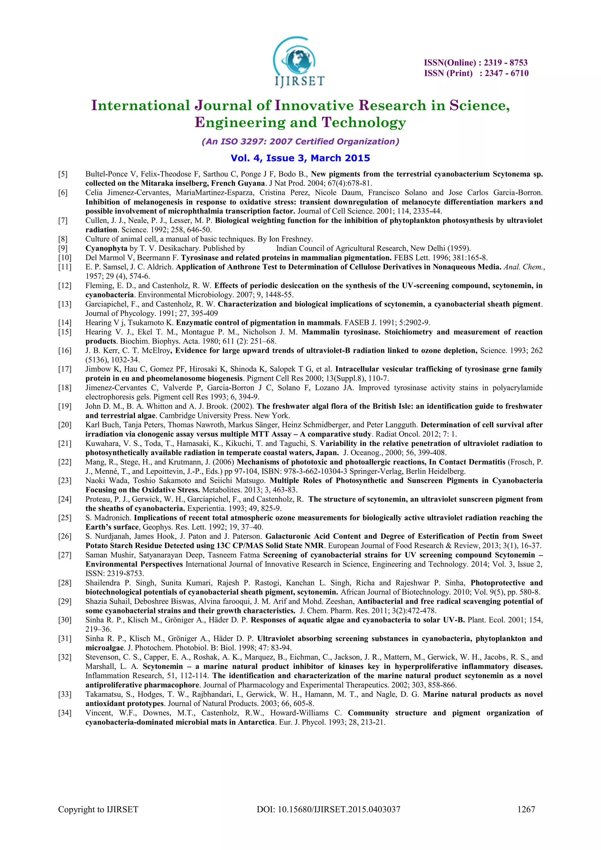 ISSN(Online) : 2319 - 8753
ISSN (Print) : 2347 - 6710
International Journal of Innovative Research in Science,
Engineering and Technology
(An ISO 3297: 2007 Certified Organization)
Vol. 4, Issue 3, March 2015
Copyright to IJIRSET DOI: 10.15680/IJIRSET.2015.0403037 1267
[5] Bultel-Ponce V, Felix-Theodose F, Sarthou C, Ponge J F, Bodo B., New pigments from the terrestrial cyanobacterium Scytonema sp.
collected on the Mitaraka inselberg, French Guyana. J Nat Prod. 2004; 67(4):678-81.
[6] Celia Jimenez-Cervantes, MariaMartinez-Esparza, Cristina Perez, Nicole Daum, Francisco Solano and Jose Carlos Garcia-Borron.
Inhibition of melanogenesis in response to oxidative stress: transient downregulation of melanocyte differentiation markers and
possible involvement of microphthalmia transcription factor. Journal of Cell Science. 2001; 114, 2335-44.
[7] Cullen, J. J., Neale, P. J., Lesser, M. P. Biological weighting function for the inhibition of phytoplankton photosynthesis by ultraviolet
radiation. Science. 1992; 258, 646-50.
[8] Culture of animal cell, a manual of basic techniques. By Ion Freshney.
[9] Cyanophyta by T. V. Desikachary. Published by Indian Council of Agricultural Research, New Delhi (1959).
[10] Del Marmol V, Beermann F. Tyrosinase and related proteins in mammalian pigmentation. FEBS Lett. 1996; 381:165-8.
[11] E. P. Samsel, J. C. Aldrich. Application of Anthrone Test to Determination of Cellulose Derivatives in Nonaqueous Media. Anal. Chem.,
1957; 29 (4), 574-6.
[12] Fleming, E. D., and Castenholz, R. W. Effects of periodic desiccation on the synthesis of the UV-screening compound, scytonemin, in
cyanobacteria. Environmental Microbiology. 2007; 9, 1448-55.
[13] Garciapichel, F., and Castenholz, R. W. Characterization and biological implications of scytonemin, a cyanobacterial sheath pigment.
Journal of Phycology. 1991; 27, 395-409
[14] Hearing V j, Tsukamoto K. Enzymatic control of pigmentation in mammals. FASEB J. 1991; 5:2902-9.
[15] Hearing V. J., Ekel T. M., Montague P. M., Nicholson J. M. Mammalin tyrosinase. Stoichiometry and measurement of reaction
products. Biochim. Biophys. Acta. 1980; 611 (2): 251–68.
[16] J. B. Kerr, C. T. McElroy, Evidence for large upward trends of ultraviolet-B radiation linked to ozone depletion, Science. 1993; 262
(5136), 1032-34.
[17] Jimbow K, Hau C, Gomez PF, Hirosaki K, Shinoda K, Salopek T G, et al. Intracellular vesicular trafficking of tyrosinase grne family
protein in eu and pheomelanosome biogenesis. Pigment Cell Res 2000; 13(Suppl.8), 110-7.
[18] Jimenez-Cervantes C, Valverde P, Garcia-Borron J C, Solano F, Lozano JA. Improved tyrosinase activity stains in polyacrylamide
electrophoresis gels. Pigment cell Res 1993; 6, 394-9.
[19] John D. M., B. A. Whitton and A. J. Brook. (2002). The freshwater algal flora of the British Isle: an identification guide to freshwater
and terrestrial algae. Cambridge University Press. New York.
[20] Karl Buch, Tanja Peters, Thomas Nawroth, Markus Sänger, Heinz Schmidberger, and Peter Langguth. Determination of cell survival after
irradiation via clonogenic assay versus multiple MTT Assay – A comparative study. Radiat Oncol. 2012; 7: 1.
[21] Kuwahara, V. S., Toda, T., Hamasaki, K., Kikuchi, T. and Taguchi, S. Variability in the relative penetration of ultraviolet radiation to
photosynthetically available radiation in temperate coastal waters, Japan. J. Oceanog., 2000; 56, 399-408.
[22] Mang, R., Stege, H., and Krutmann, J. (2006) Mechanisms of phototoxic and photoallergic reactions, In Contact Dermatitis (Frosch, P.
J., Menné, T., and Lepoittevin, J.-P., Eds.) pp 97-104, ISBN: 978-3-662-10304-3 Springer-Verlag, Berlin Heidelberg.
[23] Naoki Wada, Toshio Sakamoto and Seiichi Matsugo. Multiple Roles of Photosynthetic and Sunscreen Pigments in Cyanobacteria
Focusing on the Oxidative Stress. Metabolites. 2013; 3, 463-83.
[24] Proteau, P. J., Gerwick, W. H., Garciapichel, F., and Castenholz, R. The structure of scytonemin, an ultraviolet sunscreen pigment from
the sheaths of cyanobacteria. Experientia. 1993; 49, 825-9.
[25] S. Madronich. Implications of recent total atmospheric ozone measurements for biologically active ultraviolet radiation reaching the
Earth’s surface, Geophys. Res. Lett. 1992; 19, 37–40.
[26] S. Nurdjanah, James Hook, J. Paton and J. Paterson. Galacturonic Acid Content and Degree of Esterification of Pectin from Sweet
Potato Starch Residue Detected using 13C CP/MAS Solid State NMR. European Journal of Food Research & Review, 2013; 3(1), 16-37.
[27] Saman Mushir, Satyanarayan Deep, Tasneem Fatma Screening of cyanobacterial strains for UV screening compound Scytonemin –
Environmental Perspectives International Journal of Innovative Research in Science, Engineering and Technology. 2014; Vol. 3, Issue 2,
ISSN: 2319-8753.
[28] Shailendra P. Singh, Sunita Kumari, Rajesh P. Rastogi, Kanchan L. Singh, Richa and Rajeshwar P. Sinha, Photoprotective and
biotechnological potentials of cyanobacterial sheath pigment, scytonemin. African Journal of Biotechnology. 2010; Vol. 9(5), pp. 580-8.
[29] Shazia Suhail, Deboshree Biswas, Alvina farooqui, J. M. Arif and Mohd. Zeeshan, Antibacterial and free radical scavenging potential of
some cyanobacterial strains and their growth characteristics. J. Chem. Pharm. Res. 2011; 3(2):472-478.
[30] Sinha R. P., Klisch M., Gröniger A., Häder D. P. Responses of aquatic algae and cyanobacteria to solar UV-B. Plant. Ecol. 2001; 154,
219–36.
[31] Sinha R. P., Klisch M., Gröniger A., Häder D. P. Ultraviolet absorbing screening substances in cyanobacteria, phytoplankton and
microalgae. J. Photochem. Photobiol. B: Biol. 1998; 47: 83-94.
[32] Stevenson, C. S., Capper, E. A., Roshak, A. K., Marquez, B., Eichman, C., Jackson, J. R., Mattern, M., Gerwick, W. H., Jacobs, R. S., and
Marshall, L. A. Scytonemin – a marine natural product inhibitor of kinases key in hyperproliferative inflammatory diseases.
Inflammation Research, 51, 112-114. The identification and characterization of the marine natural product scytonemin as a novel
antiproliferative pharmacophore. Journal of Pharmacology and Experimental Therapeutics. 2002; 303, 858-866.
[33] Takamatsu, S., Hodges, T. W., Rajbhandari, I., Gerwick, W. H., Hamann, M. T., and Nagle, D. G. Marine natural products as novel
antioxidant prototypes. Journal of Natural Products. 2003; 66, 605-8.
[34] Vincent, W.F., Downes, M.T., Castenholz, R.W., Howard-Williams C. Community structure and pigment organization of
cyanobacteria-dominated microbial mats in Antarctica. Eur. J. Phycol. 1993; 28, 213-21.
 