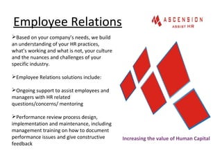 Employee Relations
Increasing the value of Human Capital
Based on your company’s needs, we build
an understanding of your HR practices,
what’s working and what is not, your culture
and the nuances and challenges of your
specific industry.
Employee Relations solutions include:
Ongoing support to assist employees and
managers with HR related
questions/concerns/ mentoring
Performance review process design,
implementation and maintenance, including
management training on how to document
performance issues and give constructive
feedback
 