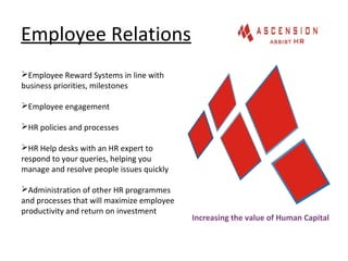 Employee Relations
Increasing the value of Human Capital
Employee Reward Systems in line with
business priorities, milestones
Employee engagement
HR policies and processes
HR Help desks with an HR expert to
respond to your queries, helping you
manage and resolve people issues quickly
Administration of other HR programmes
and processes that will maximize employee
productivity and return on investment
 