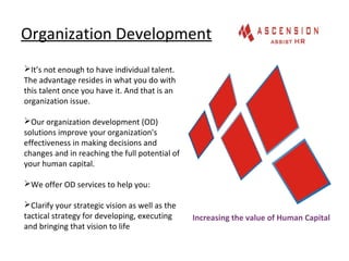 Organization Development
It’s not enough to have individual talent.
The advantage resides in what you do with
this talent once you have it. And that is an
organization issue.
Our organization development (OD)
solutions improve your organization's
effectiveness in making decisions and
changes and in reaching the full potential of
your human capital.
We offer OD services to help you:
Clarify your strategic vision as well as the
tactical strategy for developing, executing
and bringing that vision to life
Increasing the value of Human Capital
 