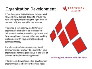 Organization Development
Fine-tune your organizational culture, work
flow and individual job design to ensure you
have the right people doing the right work in
the most efficient and effective manner
Develop a competency model for your
organization that identifies the essential
behavioural attributes needed by current and
future employees to ensure they are working
in alignment with your overall brand and
business strategy
Implement a change management and
communications strategy to ensure that your
organization remains productive in the face of
planned or unplanned change events
Design and deliver leadership development
programmes based on your business needs .
Increasing the value of Human Capital
 