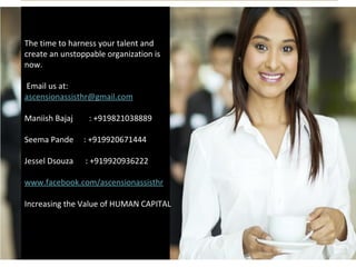 The time to harness your talent and
create an unstoppable organization is
now.
Email us at:
ascensionassisthr@gmail.com
Maniish Bajaj : +919821038889
Seema Pande : +919920671444
Jessel Dsouza : +919920936222
www.facebook.com/ascensionassisthr
Increasing the Value of HUMAN CAPITAL
 