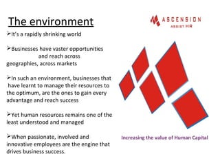 The environment
Increasing the value of Human Capital
It’s a rapidly shrinking world
Businesses have vaster opportunities
and reach across
geographies, across markets
In such an environment, businesses that
have learnt to manage their resources to
the optimum, are the ones to gain every
advantage and reach success
Yet human resources remains one of the
least understood and managed
When passionate, involved and
innovative employees are the engine that
drives business success.
 