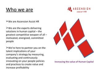 Who we are
Increasing the value of Human Capital
We are Ascension Assist HR
We are the experts delivering
solutions in human capital – the
greatest competitive weapon of all –
motivated, energized, committed
people
We’re here to partner you on the
talent implications of your
company’s strategy by measuring,
evaluating and continuously
innovating on your people policies
and practices to create value and
increase profitability
 