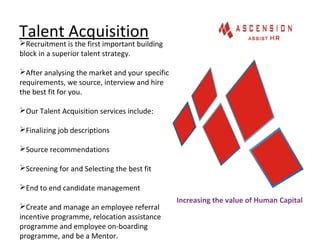 Talent Acquisition
Increasing the value of Human Capital
Recruitment is the first important building
block in a superior talent strategy.
After analysing the market and your specific
requirements, we source, interview and hire
the best fit for you.
Our Talent Acquisition services include:
Finalizing job descriptions
Source recommendations
Screening for and Selecting the best fit
End to end candidate management
Create and manage an employee referral
incentive programme, relocation assistance
programme and employee on-boarding
programme, and be a Mentor.
 
