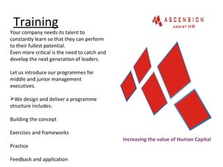 Training
Increasing the value of Human Capital
Your company needs its talent to
constantly learn so that they can perform
to their fullest potential.
Even more critical is the need to catch and
develop the next generation of leaders.
Let us introduce our programmes for
middle and junior management
executives.
We design and deliver a programme
structure includes:
Building the concept
Exercises and frameworks
Practice
Feedback and application
 