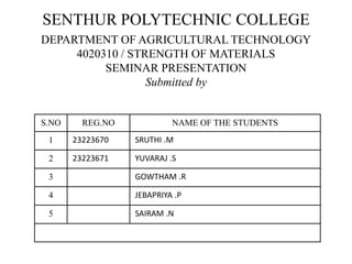 SENTHUR POLYTECHNIC COLLEGE
DEPARTMENT OF AGRICULTURAL TECHNOLOGY
4020310 / STRENGTH OF MATERIALS
SEMINAR PRESENTATION
Submitted by
S.NO REG.NO NAME OF THE STUDENTS
1 23223670 SRUTHI .M
2 23223671 YUVARAJ .S
3 GOWTHAM .R
4 JEBAPRIYA .P
5 SAIRAM .N
 