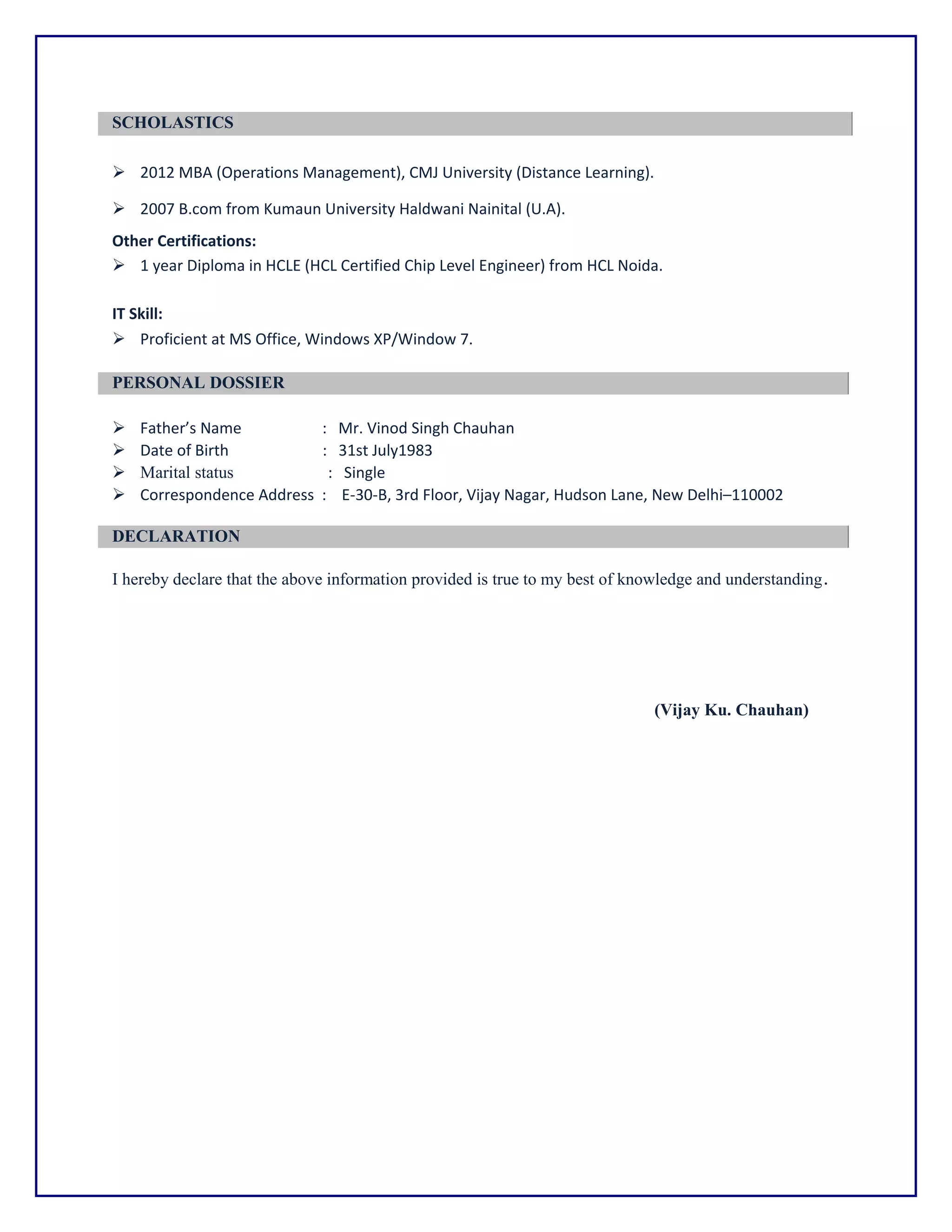 SCHOLASTICS
 2012 MBA (Operations Management), CMJ University (Distance Learning).
 2007 B.com from Kumaun University Haldwani Nainital (U.A).
Other Certifications:
 1 year Diploma in HCLE (HCL Certified Chip Level Engineer) from HCL Noida.
IT Skill:
 Proficient at MS Office, Windows XP/Window 7.
PERSONAL DOSSIER
 Father’s Name : Mr. Vinod Singh Chauhan
 Date of Birth : 31st July1983
 Marital status : Single
 Correspondence Address : E-30-B, 3rd Floor, Vijay Nagar, Hudson Lane, New Delhi–110002
DECLARATION
I hereby declare that the above information provided is true to my best of knowledge and understanding.
(Vijay Ku. Chauhan)
 