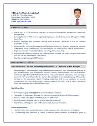 VIJAY KUMAR CHAUHAN
E-30-B, 3rd Floor, Vijay Nagar,
Hudson Lane, New Delhi–110002
Mobile No: 08527066611
Email: vijay_ch@live.com
CAREER SNAPSHOT:
 Over 8 years of rich & qualitative experience in overseeing Supply Chain Management, Warehouse
Management.
 Currently Employed With Reverse Logistics Company Ltd., New Delhi as an Asst. Manager in SCM for
North Zone.
 Previous Employed With Aforeserve.com Ltd., Noida as Project Coordinator in SCM and Technical
Support for all India.
 Responsible for end to end management of logistics co-ordination, dispatch, maintaining adequate
Stock Levels, Indent for all Business Verticals – Distribution, Retail, Modern Trade & Direct business.
 Single point contact between Sales force, Marketing, Warehouse, NHQ.
 Possess understanding of material and supply planning including the production plan, distribution
plan and the procurement plan concurrently.
 Sound working knowledge of ERP system.
ORGANISATIONAL SCAN
Since Jun’10 to till Date with Reverse Logistics Company Ltd., New Delhi as Asst. Manager
Reverse Logistics is India’s largest integrated end to end electronics asset management company. As
part of the electronic asset management business, Company aims to increase value for all electronic
inventories, right from end of life electronics to surplus and seconds electronics, while ensuring a
safer and more secure future for the planet . To accomplish these goals, Company offers various
services to the electronics industry including customized end to end solutions for e-waste
management; electronics asset recovery, data security and electronics reverse logistics along with
repair, refurbishment and retailing of electronics
Key Deliverables:
 Currently managing the Snapdeal QC Centre as a Project Manager.
 Taking care of daily Inward & Outward of material. Looking after a team of 100+ manpower.
 Ensuring timely data update for RPR/QC/Putaway & Manifest.
 Entertaining with Snapdeal team in terms of data sharing via mail.
 Coordinating with Logistics team for timely inward & Outward of material.
Earlier responsibilities
 Monitoring the stock levels and ensuring timely procurement & replenishment of stocks viz.
 Co-ordinating with Franchises & centres to ensuring timely deliveries of Electronics goods to
 