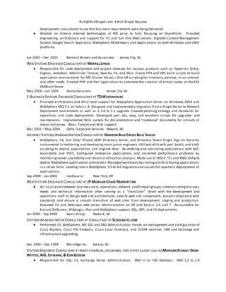 Rich@RichRiopel.com • Rich Riopel Resume
development consultants to see that business requirements were being delivered.
● Worked on diverse Internet technologies at NYL prior to fully focusing on SharePoint. Provided
engineering, architecture and support for IIS and Sun One Web servers, Vignette Content Management
System, Google Search Appliance, WebSphere Middleware and Applications on both Windows and UNIX
platforms
Jun 2005 – Dec 2005 Bernard Nickels and Associates Jersey City, NJ
WEB SYSTEMS ENGINEER CONSULTANT AT MERRILL LYNCH
● Responsible for code deployment and project releases for various products such as Hyperion, Orbix,
Cognos, Autodesk. Administer Tomcat, Apache, IIS, and JRun. Create HTA and VBS build scripts to build
application environments for MS Cluster Servers. One off scripting for inventory, patches, virus removal
and other needs. Created PHP and Perl application to automate the creation of virtual nodes on the ESX
VMWare Server.
May 2004 – Jun 2005 Sharp Decisions Jersey City, NJ
E-BUSINESS SYSTEMS ENGINEERCONSULTANT AT TDWATERHOUSE
● Provided architecture and third level support for WebSphere Application Server on Windows 2003 and
WebSphere MQ 5.3 on Solaris 8. Designed and implemented a migration from a Single Server to Network
Deployment environment as well as a 5.0 to 5.1 upgrade. Created patching strategy and standards for
operations and code deployments. Developed perl, vbs, wap, and wsadmin scripts for upgrades and
maintenance. Implemented Wiki system for documentation and “cookbook” documents for rollouts of
major initiatives. JBoss, Tomcat and Wiki support.
Mar 2002 – May 2004 Delta Corporate Services Newark, NJ
INTERNET SYSTEMS ADMINISTRATION CONSULTANTAT HORIZON BLUE CROSS BLUE SHIELD
● WebSphere, IIS, Sun One/ iPlanet LDAP Directory Server, and Directory Smart Single Sign-on Security.
Instrumental in mentoring and developing more junior engineers. Utilized skillswith perl, batch, and shell
scripting to deploy applications and migrate data. Assembling and versioning applications with AAT,
SourceSafe and PVCS. Configured enterprise applications and corrected performance problems by
monitoringserver availability and resource utilization analysis. Made use of WSCP, TCL and XMLConfig to
deploy WebSphere applications and servers.Managed workloads by cloningand distributing applications
in a server farm. Leading rolein WebSphere 3.5 to 4.0 migration and successful quarterly deployments of
applications.
Sep 2000 – Jan 2002 nextSource New York, NY
WEB SYSTEMS ENGINEER CONSULTANT AT JPMORGAN CHASE MANHATTAN
● Act as a liaison between business units,operations,network, and firewall groups communicatingbusiness
needs and technical information often serving as a “translator”. Work with the development and
operations staff to design web site architectures, specify web site components, ensure compliance with
standards and ensure a smooth transition of web sites from development, staging and production.
Executed IIS and Netscape web server Administration on NT and Solaris 2.6 and 7. Accountable for
Entrust GetAccess, WebLogic, JRun and WebSphere support. SQL, ASP, and IIS deployments
Jan 2000 – Sep 2000 Ayers Group Newark, NJ
SYSTEMS ADMINISTRATORCONSULTANT AT CONSULTANT AT SCHOLASTIC.COM
● Performed IIS, WebSphere, MS SQL and DB2 Administration. Hands-on management and configuration of
Cisco Routers, Cisco PIX firewalls, Cisco Local Directors, and 3COM switches. DNS and Exchange and
infrastructure upgrading.
Dec 1996 – Dec 1999 MicroAge Inc. Edison, NJ
SYSTEMS ENGINEER CONSULTANT AT MANY FINANCIAL,INSURANCE,AND OTHER CLIENT SUCH AS MORGAN STANLEY DEAN
WITTER,AIG,CITIBANK,& CON EDISON
● Responsible for SQL, IIS, Exchange Server administration. SMS in on 700 desktops. SMS 1.2 to 2.0
 