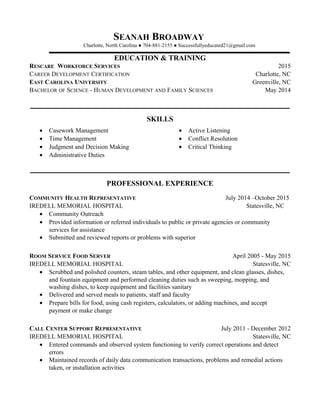 SEANAH BROADWAY
Charlotte, North Carolina ● 704-881-2155 ● Successfullyeducated21@gmail.com
EDUCATION & TRAINING
RESCARE WORKFORCE SERVICES 2015
CAREER DEVELOPMENT CERTIFICATION Charlotte, NC
EAST CAROLINA UNIVERSITY Greenville, NC
BACHELOR OF SCIENCE - HUMAN DEVELOPMENT AND FAMILY SCIENCES May 2014
SKILLS
• Casework Management
• Time Management
• Judgment and Decision Making
• Administrative Duties
• Active Listening
• Conflict Resolution
• Critical Thinking
PROFESSIONAL EXPERIENCE
COMMUNITY HEALTH REPRESENTATIVE July 2014 –October 2015
IREDELL MEMORIAL HOSPITAL Statesville, NC
• Community Outreach
• Provided information or referred individuals to public or private agencies or community
services for assistance
• Submitted and reviewed reports or problems with superior
ROOM SERVICE FOOD SERVER April 2005 - May 2015
IREDELL MEMORIAL HOSPITAL Statesville, NC
• Scrubbed and polished counters, steam tables, and other equipment, and clean glasses, dishes,
and fountain equipment and performed cleaning duties such as sweeping, mopping, and
washing dishes, to keep equipment and facilities sanitary
• Delivered and served meals to patients, staff and faculty
• Prepare bills for food, using cash registers, calculators, or adding machines, and accept
payment or make change
CALL CENTER SUPPORT REPRESENTATIVE July 2011 - December 2012
IREDELL MEMORIAL HOSPITAL Statesville, NC
• Entered commands and observed system functioning to verify correct operations and detect
errors
• Maintained records of daily data communication transactions, problems and remedial actions
taken, or installation activities
 