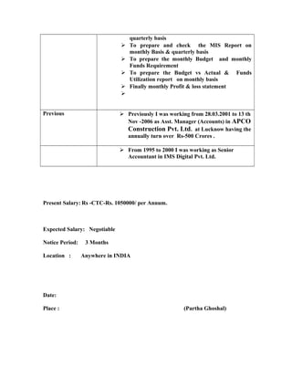 quarterly basis
 To prepare and check the MIS Report on
monthly Basis & quarterly basis
 To prepare the monthly Budget and monthly
Funds Requirement
 To prepare the Budget vs Actual & Funds
Utilization report on monthly basis
 Finally monthly Profit & loss statement

Previous  Previously I was working from 28.03.2001 to 13 th
Nov -2006 as Asst. Manager (Accounts) in APCO
Construction Pvt. Ltd. at Lucknow having the
annually turn over Rs-500 Crores .
 From 1995 to 2000 I was working as Senior
Accountant in IMS Digital Pvt. Ltd.
Present Salary: Rs -CTC-Rs. 1050000/ per Annum.
Expected Salary: Negotiable
Notice Period: 3 Months
Location : Anywhere in INDIA
Date:
Place : (Partha Ghoshal)
 